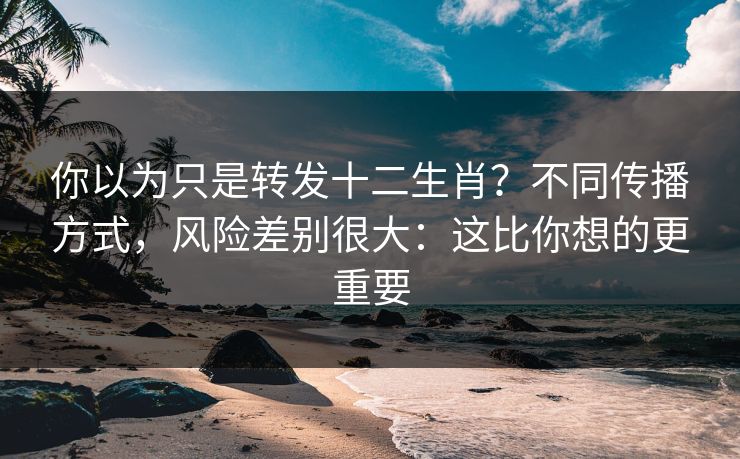 你以为只是转发十二生肖？不同传播方式，风险差别很大：这比你想的更重要