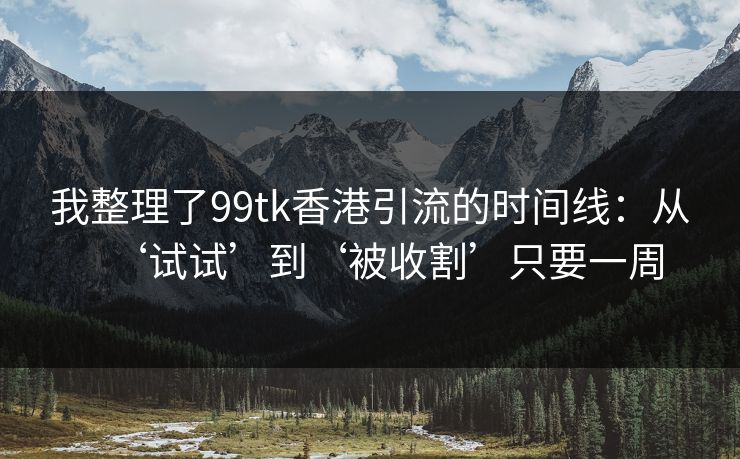 我整理了99tk香港引流的时间线：从‘试试’到‘被收割’只要一周