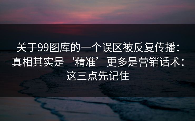 关于99图库的一个误区被反复传播：真相其实是‘精准’更多是营销话术：这三点先记住