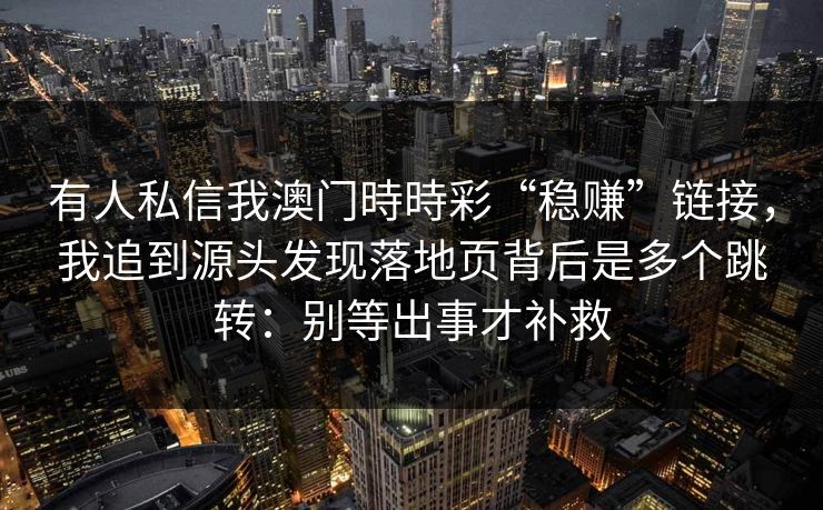 有人私信我澳门時時彩“稳赚”链接,我追到源头发现落地页背后是多个跳转:别等出事才补救
