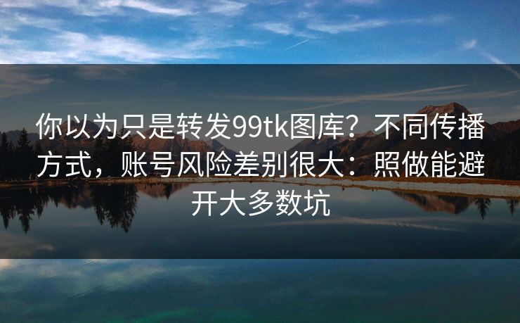你以为只是转发99tk图库?不同传播方式,账号风险差别很大:照做能避开大多数坑