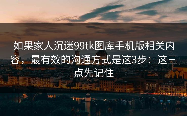 如果家人沉迷99tk图库手机版相关内容，最有效的沟通方式是这3步：这三点先记住