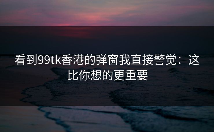 看到99tk香港的弹窗我直接警觉：这比你想的更重要