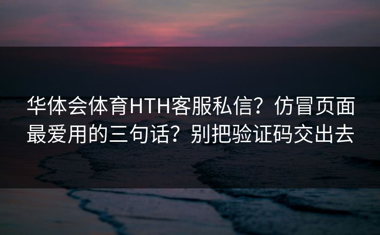 华体会体育HTH客服私信?仿冒页面最爱用的三句话?别把验证码交出去