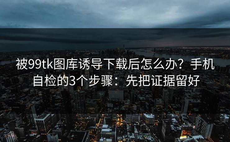 被99tk图库诱导下载后怎么办？手机自检的3个步骤：先把证据留好