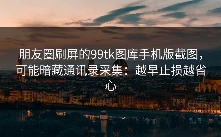 朋友圈刷屏的99tk图库手机版截图，可能暗藏通讯录采集：越早止损越省心