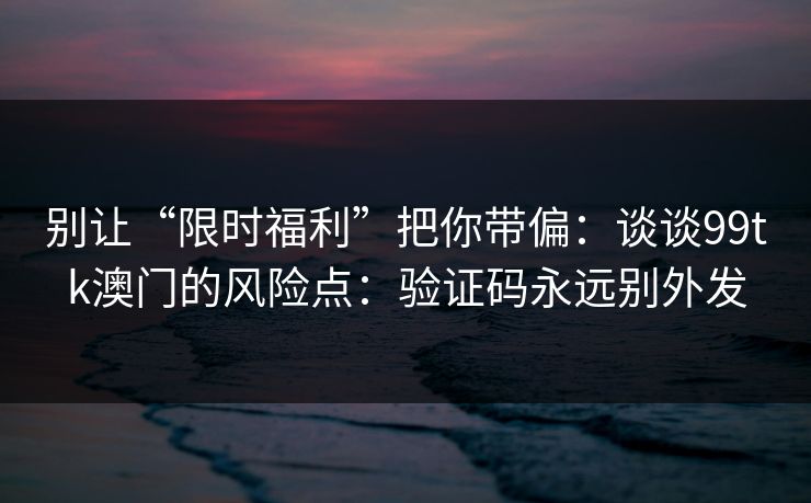 别让“限时福利”把你带偏：谈谈99tk澳门的风险点：验证码永远别外发