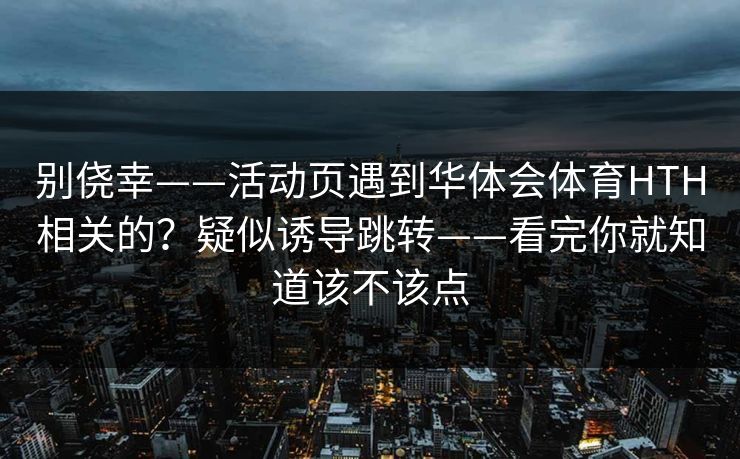 别侥幸——活动页遇到华体会体育HTH相关的？疑似诱导跳转——看完你就知道该不该点