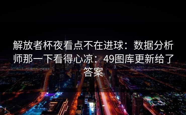 解放者杯夜看点不在进球：数据分析师那一下看得心凉：49图库更新给了答案