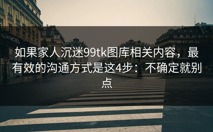 如果家人沉迷99tk图库相关内容，最有效的沟通方式是这4步：不确定就别点