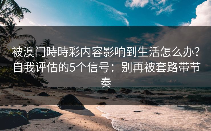被澳门時時彩内容影响到生活怎么办？自我评估的5个信号：别再被套路带节奏