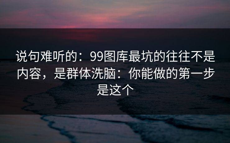 说句难听的：99图库最坑的往往不是内容，是群体洗脑：你能做的第一步是这个