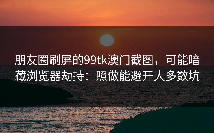 朋友圈刷屏的99tk澳门截图，可能暗藏浏览器劫持：照做能避开大多数坑