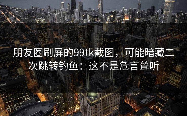 朋友圈刷屏的99tk截图,可能暗藏二次跳转钓鱼:这不是危言耸听