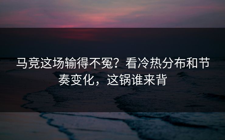 马竞这场输得不冤？看冷热分布和节奏变化，这锅谁来背