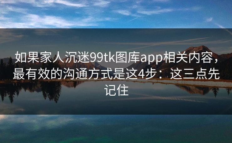 详细阅读:如果家人沉迷99tk图库app相关内容,最有效的沟通方式是这4步:这三点先记住 如果家人沉迷99tk图库app相关内容,最有效的沟通方式是这4步:这三点先记住