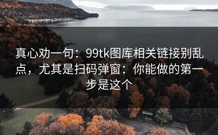 详细阅读:真心劝一句:99tk图库相关链接别乱点,尤其是扫码弹窗:你能做的第一步是这个 真心劝一句:99tk图库相关链接别乱点,尤其是扫码弹窗:你能做的第一步是这个
