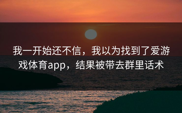 详细阅读:我一开始还不信,我以为找到了爱游戏体育app,结果被带去群里话术 我一开始还不信,我以为找到了爱游戏体育app,结果被带去群里话术